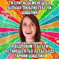 ти спитаєш мене шо я більше люблю тебе чи шашлик я відповім тебе і ти останешся , бо з тебе буде гарний шашлик