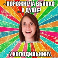 - Порожнеча вбиває ... У душі? - У холодильнику.