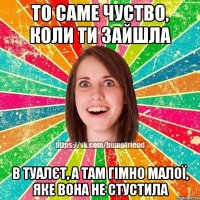 То саме чуство, коли ти зайшла в туалєт, а там гімно малої, яке вона не стустила