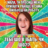 Мала, ти просиш мене приїхати раніше, а сама вйобуєш на роботу тебе шо в*їбать, чи шо??