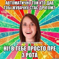 автоматично той хто дав тобі жувачку стає другом? ні! в тебе просто пре з рота