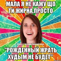 Мала я не кажу що ти жирна,просто "Рожденный жрать худым не будет"