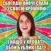 сьогодні вночі спала із своєю крошкою і нашо у кроваті обой бублик іла!?