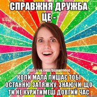 справжня дружба це - коли мала лишає тобі останню затяжку, знаючи, що ти не куритимеш довгий час