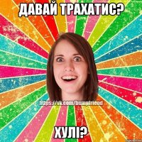 Давай трахатис? Хулі?