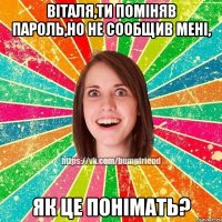 Віталя,ти поміняв пароль,но не сообщив мені, як це понімать?