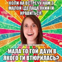 коли на встрєчу нам з малой іде паца який їй нравиться: -мала то той даун в якого ти втюрилась?