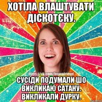 Хотіла влаштувати Діскотєку. Сусіди подумали шо викликаю Сатану. Викликали дурку.