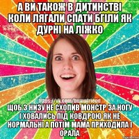 а ви також в дитинстві коли лягали спати бгіли як дурні на ліжко щоб з низу не схопив монстр за ногу і ховались під ковдрою як не нормальні а потім мама приходила і орала