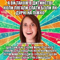 а ви також в дитинстві коли лягали спати бгіли як дурні на ліжко щоб з низу не схопив монстр за ногу і ховались під ковдрою як не нормальні а потім мама приходила і оралаза те що ви на ліжко скачите як сумашедші