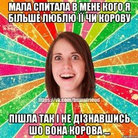 мала спитала в мене кого я більше люблю її чи корову пішла так і не дізнавшись шо вона корова ...