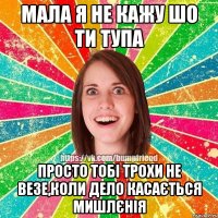 мала я не кажу шо ти тупа просто тобі трохи не везе,коли дело касається мишлєнія