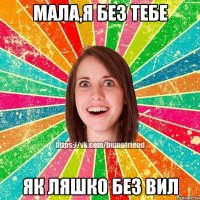 мала,я без тебе як ляшко без вил