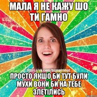 мала я не кажу шо ти гамно просто якшо би тут були мухи вони би на тебе злетілись