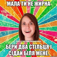 Мала ти не жирна бери два стільця і сідай біля мене.