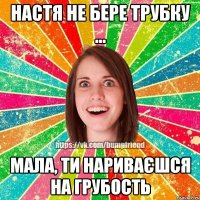 Настя не бере трубку ... мала, ти нариваєшся на грубость