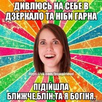 ДИВЛЮСЬ НА СЕБЕ В ДЗЕРКАЛО ТА НІБИ ГАРНА ПІДІЙШЛА БЛИЖЧЕ,БЛІН,ТА Я БОГІНЯ.