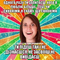 Одного разу ти запитаєш, кого я люблю більше - тебе чи синоніми. Я скажу, що синоніми Ти підеш так і не дізнаєшся, не засвоїш,не вивідаєш.