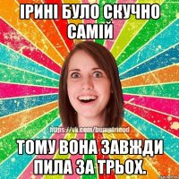 Ірині було скучно самій Тому вона завжди пила за трьох.