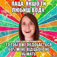 Паца, якшо ти любиш воду, то тобі вже подобається 60% мене, від цього не убіжать