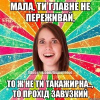 мала, ти главне не переживай, то ж не ти такажирна.., то прохід завузкий