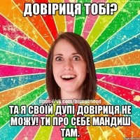 Довіриця тобі? Та я своїй дупі довіриця не можу! Ти про себе мандиш там.