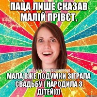 Паца лише сказав малій прівєт, мала вже подумки зіграла свадьбу і народила 3 дітей)))