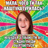 Мала, чого ти так наштукатурилась? не буду я з тобою іти, а то стидно, люди обертаються.