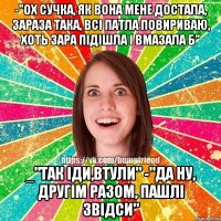 -"Ох сучка, як вона мене достала, зараза така, всі патла повириваю, хоть зара підішла і вмазала б" _"Так іди,втули" -"Да ну, другім разом, пашлі звідси"