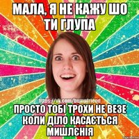 МАЛА, Я НЕ КАЖУ ШО ТИ ГЛУПА ПРОСТО ТОБІ ТРОХИ НЕ ВЕЗЕ КОЛИ ДІЛО КАСАЄТЬСЯ МИШЛЄНІЯ