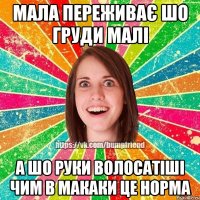 мала переживає шо груди малі а шо руки волосатіші чим в макаки це норма