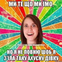 Ми те що ми їмо, но я не повню шоб я з'їла таку ахуєну дівку