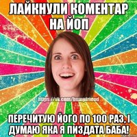 Лайкнули коментар на Йоп перечитую його по 100 раз, і думаю яка я пиздата баба!