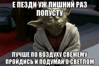 е пезди уж лишний раз попусту лучше по воздуху свежему пройдись и подумай о светлом