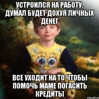 УСТРОИЛСя НА РАБОТУ, ДУМАЛ БУДЕТ ДОХУЯ ЛИЧНЫХ ДЕНЕГ все уходит на то чтобы помочь маме погасить кредиты