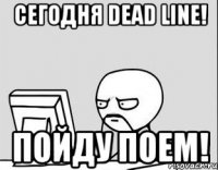 Сегодня DEAD LINE! ПОЙДУ ПОЕМ!