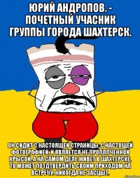 Юрий Андропов. - почетный учасник группы города Шахтерск. Он сидит с НАСТОЯЩЕЙ страницы, с НАСТОЩЕЙ фотографией, и является НЕ ПРОПЛПЧЕННОЙ КРЫСОЙ, а на САМОМ ДЕЛЕ живет в Шахтерске, то может потдтвердить своим ПРИХОДОМ НА ВСТРЕЧУ. Никогда не ЗАСЦЫТ.