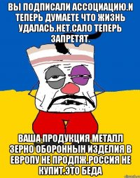 Вы подписали ассоциацию.и теперь думаете что жизнь удалась.нет.сало теперь запретят. Ваша продукция металл зерно обороннын изделия в европу не продпж.россия не купит.это беда