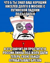 Что б ты знал ваш хороший киселёв долго в москве с путинской ладони подъедался А это значит он проститут.в россии пинка под жопу дали теперь свою обиду отрабатывает.брезун