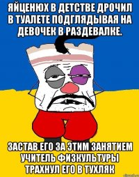 Яйценюх в детстве дрочил в туалете подглядывая на девочек в раздевалке. Застав его за этим занятием учитель физкультуры трахнул его в тухляк