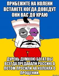 Прибежите на колени встанете когда доведут они вас до краю Дурень думкою богат.вы всегда предавали россию а потом просили на коленях о прощении.