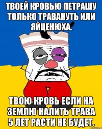 Твоей кровью петрашу только травануть или яйценюха. Твою кровь если на землю налить трава 5 лет расти не будет.