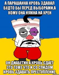 А парашанка кровь здавал будто бы перед выборами.а кому она нужна на хрен Он диабетик а кровь сдаёт это тоже что и со спидом кровь здавать преступление.