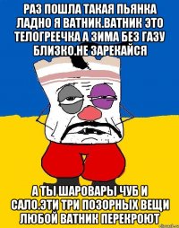 Раз пошла такая пьянка ладно я ватник.ватник это телогреечка а зима без газу близко.не зарекайся А ты шаровары чуб и сало.эти три позорных вещи любой ватник перекроют