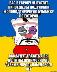 Вас в европу не пустят никогда.вы подрисали жопоподтирочную бумажку по еоторой Вас будут трахать а вы должны причмокивать дурни.в европу вам дороги нет