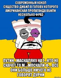 Современный хохол существо-дибил в голову которого американская пропаганда вбили несколько фраз Путин...маскаляку на г...кто не скачет то м....мпскали ф... всё они больше ничего не говорят дурни