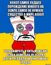 Хохол самое худшее порождение живого на земле.самое не нужное существо в мире хохол Только жрать и пить.мужские особи дажетбаб не ебут.их другие пердолят и они рожают уродов