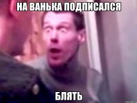 НА ВАНЬКА ПОДПИСАЛСЯ блять