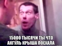  15000 тысячи ты что Акгуль крыша поехала