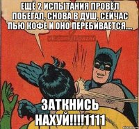 ещё 2 испытания провёл побегал, снова в душ, сейчас пью кофе и оно перебивается.... ЗАТКНИСЬ НАХУЙ!!!!1111